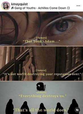screenshot from @kmayquist. Image contains three pictures. Top picture is a close up of someone's eye and they're wearing rimless spectacles. Text reads [James] 'That book. Adam...' Middle picture shows a hand reaching down a leatherbound book from a packed shelf. Text reads [James] 'It's not worth destroying your reputation over.' Bottom picture shows a kneeling figure on a white floor, with five hooded figures in the foreground, watching. Text reads [Adam] 'Everything destroys us.' 'That's all the world does.'' 